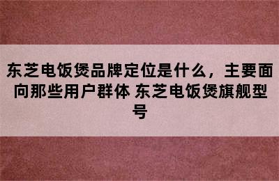 东芝电饭煲品牌定位是什么，主要面向那些用户群体 东芝电饭煲旗舰型号